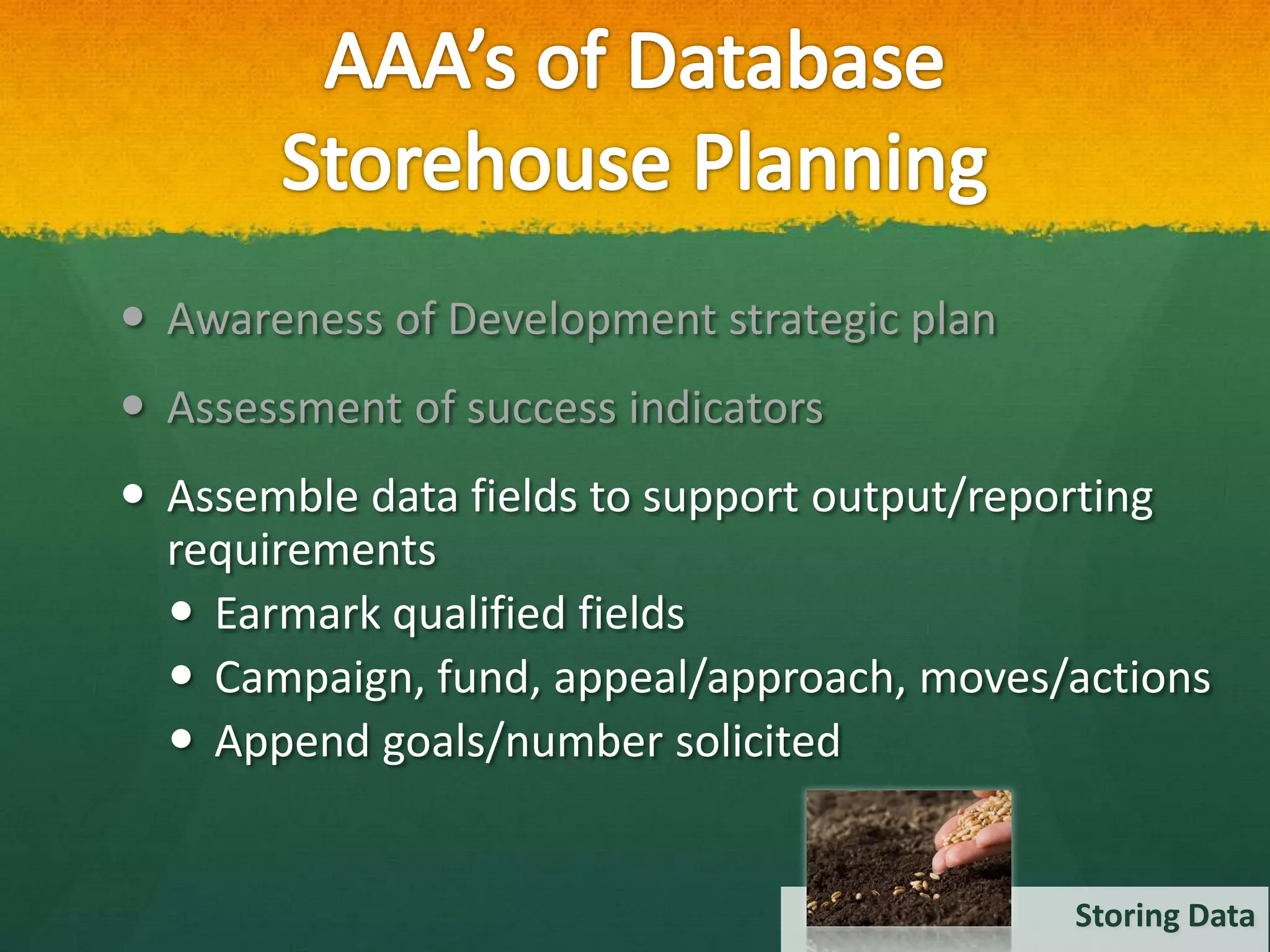  Awareness of Development strategic plan
 Assessment of success indicators
 Assemble data fields to support output/reporting
  requirements
   Earmark qualified fields
   Campaign, fund, appeal/approach, moves/actions
   Append goals/number solicited


                                            Storing Data
 