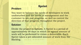 Problem
You want to balance the needs of developers to work
undisturbed and the needs of management and the
customer to see real progress, as well as control the
direction of that progress throughout the project.
Solution
Divide the project in Sprints. A Sprint is a period of
approximately 30 days in which an agreed amount of
work will be performed to create a deliverable. Each
Sprint takes a pre-allocated amount of work from the
Backlog.
Sprint
 