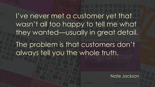 I’ve never met a customer yet that
wasn’t all too happy to tell me what
they wanted—usually in great detail.
The problem is that customers don’t
always tell you the whole truth.
Nate Jackson
 
