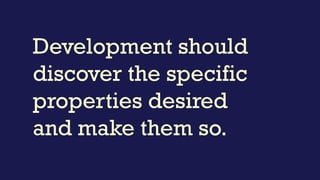 Development should
discover the specific
properties desired
and make them so.
 