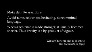 Make definite assertions.
Avoid tame, colourless, hesitating, noncommittal
language.
When a sentence is made stronger, it usually becomes
shorter. Thus brevity is a by-product of vigour.
William Strunk and E B White
The Elements of Style
 