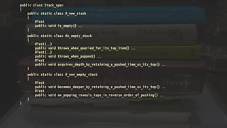 public class Stack_spec
{
public static class A_new_stack
{
@Test
public void is_empty() 
}
public static class An_empty_stack
{
@Test()
public void throws_when_queried_for_its_top_item() 
@Test()
public void throws_when_popped() 
@Test
public void acquires_depth_by_retaining_a_pushed_item_as_its_top() 
}
public static class A_non_empty_stack
{
@Test
public void becomes_deeper_by_retaining_a_pushed_item_as_its_top() 
@Test
public void on_popping_reveals_tops_in_reverse_order_of_pushing() 
}
}
 