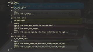 public class
Stack_spec
{
public static class
A_new_stack
{
@Test
public void is_empty() 
}
public static class
An_empty_stack
{
@Test()
public void throws_when_queried_for_its_top_item() 
@Test()
public void throws_when_popped() 
@Test
public void acquires_depth_by_retaining_a_pushed_item_as_its_top() 
}
public static class
A_non_empty_stack
{
@Test
public void becomes_deeper_by_retaining_a_pushed_item_as_its_top() 
@Test
public void on_popping_reveals_tops_in_reverse_order_of_pushing() 
}
}
 