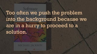 Too often we push the problem
into the background because we
are in a hurry to proceed to a
solution.
 