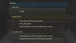 public class
Stack_spec
{
public static class
A_new_stack
{
@Test
public void is_empty() 
}
public static class
An_empty_stack
{
@Test()
public void throws_when_queried_for_its_top_item() 
@Test()
public void throws_when_popped() 
@Test
public void acquires_depth_by_retaining_a_pushed_item_as_its_top() 
}
public static class
A_non_empty_stack
{
@Test
public void becomes_deeper_by_retaining_a_pushed_item_as_its_top() 
@Test
public void on_popping_reveals_tops_in_reverse_order_of_pushing() 
}
}
 