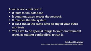 A test is not a unit test if:
▪ It talks to the database
▪ It communicates across the network
▪ It touches the file system
▪ It can't run at the same time as any of your other
unit tests
▪ You have to do special things to your environment
(such as editing config files) to run it.
Michael Feathers
http://www.artima.com/weblogs/viewpost.jsp?thread=126923
 