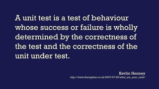 A unit test is a test of behaviour
whose success or failure is wholly
determined by the correctness of
the test and the correctness of the
unit under test.
Kevlin Henney
http://www.theregister.co.uk/2007/07/28/what_are_your_units/
 