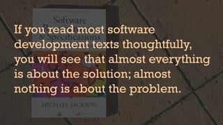 If you read most software
development texts thoughtfully,
you will see that almost everything
is about the solution; almost
nothing is about the problem.
 