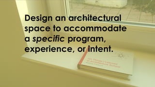 Design an architectural
space to accommodate
a specific program,
experience, or intent.
 