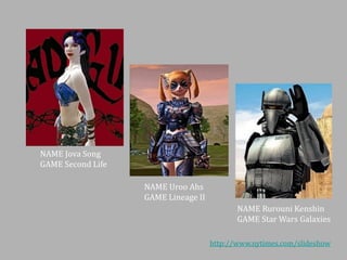 NAME Jova Song
GAME Second Life
NAME Uroo Ahs
GAME Lineage II

NAME Rurouni Kenshin
GAME Star Wars Galaxies
http://www.nytimes.com/slideshow

 