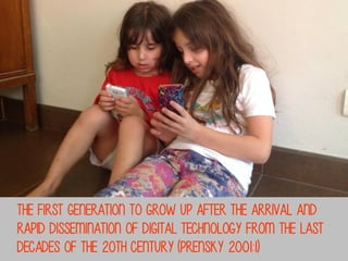 the first generation to grow up after the arrival and
rapid dissemination of digital technology from the last
decades of the 20th century (Prensky 2001:1)

 