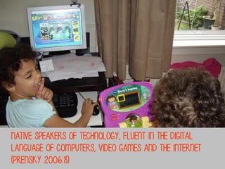 Native speakers Of technology, fluent in the digital
Language Of computers, video games and the Internet
(Prensky 2006:8)

 
