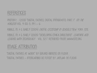 REFERENCES
Prensky, : (2001) “Digital Natives, Digital Immigrants. Part 1”. On the
Horizon. Vol. 9 Iss: 5, pp.1 – 6.
Ribble, M. & G. Baiely (2004) Digital Citzenship in Schools. New York: ISTE.
Ribble, M. & G. Baiely (2005) “DEVELOPING ETHICA DIRECTIONS”. LEARNING AND
LEADING WITH TECHNOLOGY. VOL 32:7. RETRIEVED FROM WWW.ISTE.ORG

IMAGE ATTRIBUTION
“Digital natives at work” by Gerard Bierens on Flickr
“Digital natives – Intercambio de fotos” by Jamjar on Flickr

 