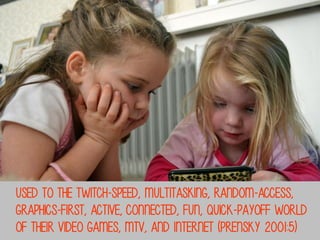 used to the twitch-speed, multitasking, random-access,
graphics-first, active, connected, fun, quick-payoff world
of their video games, mtv, and internet (Prensky 2001:5)

 