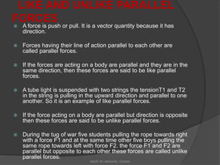 LIKE AND UNLIKE PARALLEL
FORCES
 A force is push or pull. It is a vector quantity because it has
direction.
 Forces having their line of action parallel to each other are
called parallel forces.
 If the forces are acting on a body are parallel and they are in the
same direction, then these forces are said to be like parallel
forces.
 A tube light is suspended with two strings the tensionT1 and T2
in the string is pulling in the upward direction and parallel to one
another. So it is an example of like parallel forces.
 If the force acting on a body are parallel but direction is opposite
then these forces are said to be unlike parallel forces.
 During the tug of war five students pulling the rope towards right
with a force F1 and at the same time other five boys pulling the
same rope towards left with force F2. the force F1 and F2 are
parallel but opposite to each other these forces are called unlike
parallel forces.
MADE BY MANAHIL OSAMA
 