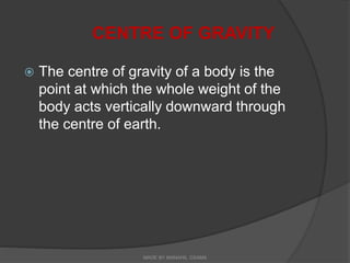 CENTRE OF GRAVITY
 The centre of gravity of a body is the
point at which the whole weight of the
body acts vertically downward through
the centre of earth.
MADE BY MANAHIL OSAMA
 