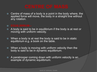 CENTRE OF MASS
 Centre of mass of a body is a point in the body where, the
applied force will move, the body in a straight line without
any rotation.
 EQUILIBRIUM:-
 A body is said to be in equilibrium if the body is at rest or
moving with uniform velocity.
 When a body is at rest the body is said to be in static
equilibrium e.g. a book on the table.
 When a body is moving with uniform velocity then the
body is said to be in dynamic equilibrium.
 A paratrooper coming down with uniform velocity is an
example of dynamic equilibrium.
MADE BY MANAHIL OSAMA
 