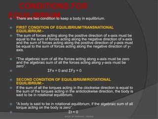 CONDITIONS FOR
EQUILIBRIUM
 There are two condition to keep a body in equilibrium.
 FIRST CONDITION OF EQUILIBRIUM/TRANSNATIONAL
EQUILIBRIUM:-
 The sum of forces acting along the positive direction of x-axis must be
equal to the sum of forces acting along the negative direction of x-axis
and the sum of forces acting along the positive direction of y-axis must
be equal to the sum of forces acting along the negative direction of y-
axis.
 “The algebraic sum of all the forces acting along x-axis must be zero
and the algebraic sum of all the forces acting along y-axis must be
zero”.
 ΣFx = 0 and ΣFy = 0
 SECOND CONDITION OF EQUILIBRIUM/ROTATIONAL
EQUILIBRIUM:-
 If the sum of all the torques acting in the clockwise direction is equal to
the sum of the torques acting in the anticlockwise direction, the body is
said to be in rotational equilibrium.
 “A body is said to be in rotational equilibrium, if the algebraic sum of all
torque acting on the body is zero”.
 Σt = 0
MADE BY MANAHIL OSAMA
 