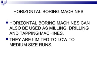 HORIZONTAL BORING MACHINES
 HORIZONTAL BORING MACHINES CAN
ALSO BE USED AS MILLING, DRILLING
AND TAPPING MACHINES.
 THEY ARE LIMITED TO LOW TO
MEDIUM SIZE RUNS.
 