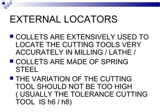 EXTERNAL LOCATORS
 COLLETS ARE EXTENSIVELY USED TO
LOCATE THE CUTTING TOOLS VERY
ACCURATELY IN MILLING / LATHE /
 COLLETS ARE MADE OF SPRING
STEEL
 THE VARIATION OF THE CUTTING
TOOL SHOULD NOT BE TOO HIGH
( USUALLY THE TOLERANCE CUTTING
TOOL IS h6 / h8)
 