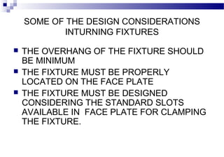 SOME OF THE DESIGN CONSIDERATIONS
INTURNING FIXTURES
 THE OVERHANG OF THE FIXTURE SHOULD
BE MINIMUM
 THE FIXTURE MUST BE PROPERLY
LOCATED ON THE FACE PLATE
 THE FIXTURE MUST BE DESIGNED
CONSIDERING THE STANDARD SLOTS
AVAILABLE IN FACE PLATE FOR CLAMPING
THE FIXTURE.
 