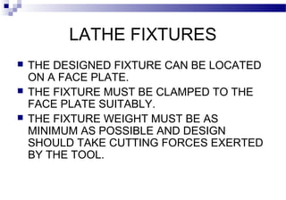 LATHE FIXTURES
 THE DESIGNED FIXTURE CAN BE LOCATED
ON A FACE PLATE.
 THE FIXTURE MUST BE CLAMPED TO THE
FACE PLATE SUITABLY.
 THE FIXTURE WEIGHT MUST BE AS
MINIMUM AS POSSIBLE AND DESIGN
SHOULD TAKE CUTTING FORCES EXERTED
BY THE TOOL.
 