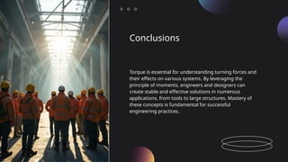 Conclusions
Torque is essential for understanding turning forces and
their effects on various systems. By leveraging the
principle of moments, engineers and designers can
create stable and effective solutions in numerous
applications, from tools to large structures. Mastery of
these concepts is fundamental for successful
engineering practices.
 
