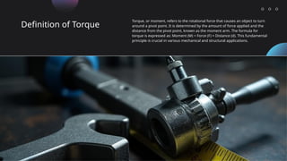 Definition of Torque
Torque, or moment, refers to the rotational force that causes an object to turn
around a pivot point. It is determined by the amount of force applied and the
distance from the pivot point, known as the moment arm. The formula for
torque is expressed as: Moment (M) = Force (F) × Distance (d). This fundamental
principle is crucial in various mechanical and structural applications.
 