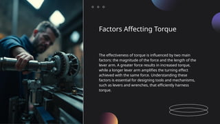 Factors Affecting Torque
The effectiveness of torque is influenced by two main
factors: the magnitude of the force and the length of the
lever arm. A greater force results in increased torque,
while a longer lever arm amplifies the turning effect
achieved with the same force. Understanding these
factors is essential for designing tools and mechanisms,
such as levers and wrenches, that efficiently harness
torque.
 