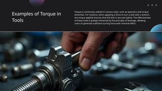 Examples of Torque in
Tools
Torque is commonly utilized in various tools, such as spanners and torque
wrenches. For instance, when applying a force to turn a bolt with a wrench,
the torque applied ensures that the bolt is secured tightly. The effectiveness
of these tools is greatly enhanced by the principle of leverage, allowing
users to generate sufficient turning force with minimal effort.
 