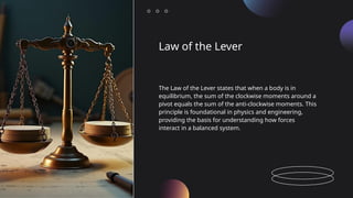 Law of the Lever
The Law of the Lever states that when a body is in
equilibrium, the sum of the clockwise moments around a
pivot equals the sum of the anti-clockwise moments. This
principle is foundational in physics and engineering,
providing the basis for understanding how forces
interact in a balanced system.
 