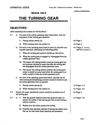 APPROVAL ISSUE                                          Course 234 - Turbine and Auxiliaries - Module Nine

                                                                                              NOlES & REFERENCES
                              Module 234-9

            THE TURNING GEAR

OBJECTIVES:
After completing this module you will be able. to:
9.1    a)   For each of the turbine operating states listed below, state the
            purpose(s) of the turning gear operation:
            i)    During turbine stanup (2);                                                 ¢:>Page 2

            ii)   While shutting down the turbine (I).                                       ¢:>Page 4
       b)   For each of the operating states listed in point (a), describe turn-             ~ Pages         3   (startup),
            ing gear operation, addressing the following points:                                   and 4-5 (shtdown)

            i)    When the turning gear motor is started up / sbut down;
            ii)   When the turning gear is engaged to / disengaged from the
                  torbine generator rotor;
            iii) The reason why during turbine runup the turning gear mo-
                  tor continues running for some time after the turning gear
                  has disengaged from the turbine genemtor rotor;
            iv) The reason why during turbine rundown the turning gear
                motor is started up some time before the turning gear is ac-
                tually needed to rotate the turbine generator rotor.
       c)   For each of the operating states listed below, descnbe the ad-
            verse consequences/operating concerns caused by failure to tum
            the turbine generator rotor as required:
            i)    During turbine stanup (2);                                                 ¢:>   Pages 3-4
            ii)   While shutting down the turbine (3).                                       ¢:>   Pages 5-6
9.2    Explain the major operational concern caused by excessive use of                      ¢:>   Page 6
       the turning gear.
9.3    a)   i)    State the general operator action that should be taken, to                 ¢:>   Pages 7-8
                  protect the turbine, if the turning gear fails to start during a
                  turbine rundown.
            ii)   Explain how this action protects the turbine.
            iii) Describe three alternate methods of turning the turbine rotor
                  that can be used under these operating circumstances.



                                                                                                       Page 1
 