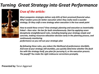 Turning  Great Strategy into Great Performance Crux of the article: Most companies strategies deliver only 63% of their promised financial value. Why? Leaders press for better execution when they really need a sounder strategy. Or they craft a new strategy when execution is the true weak point How to avoid these errors? View strategic planning and execution as inextricably linked – then raise  the bar for both simultaneously. Start by applying seven deceptively straightforward rules, including keeping your strategy simple and concrete, making resources-allocation decision early in the planning process, and continuously monitoring performance as you roll out your strategic plan   By following these rules, you reduce the likelihood of performance shortfalls. And even if your strategy still stumbles, you quickly determine whether the fault lies with the strategy itself, you plan for pursuing it, or the execution process. The payoff? You make the right midcourse corrections-promptly.  Presented by: TarunAggarwal 