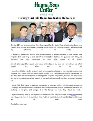Turning Hurt into Hope: Graduation Reflections
On May 21st
, our Seniors received their class rings at Sunday Mass. Those of us in attendance were
treated to an amazing sermon by Fr. Fredericks. As we hit the last turn to graduation I wanted to share
my reflections on his words.
Fr. Fredericks opened with a quote from Mother Theresa. “If we have no peace, it is because we have
forgotten that we belong to each other.” He reminded us that God has given us each other, and
discussed how our connections to each other makes us all better.
We talk a lot around here about what we do for the boys in our care, but I am not sure we reflect
enough on what they do for us.
I know I want to be a better person. I could be more patient, I could be more compassionate, more
forgiving, more loving, more courageous. While listening to Fr. Fredericks it occurred to me that God has
put these boys in our lives to make us better people. They test our patience, draw out our compassion,
beg our forgiveness, challenge our capacity to love and make us much braver than we thought we could
be.
I don’t think God grants us patience, compassion or courage, rather, it is the opportunities and
challenges put in front of us each day that help us develop these qualities, draw them out of us and
challenge us to grow and change. It is the hardest and best thing about our work.
On graduation day, many of our boys will talk about how lucky they are to have found Hanna and how
lucky they are to have all of you in their lives. That is all true, but when all is said and done… I think we
are the lucky ones.
Thanks for a great year.
 