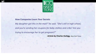 How Companies Learn Your Secrets
My daughter got this in the mail!” he said. “She’s still in high school,
and you’re sending her coupons for baby clothes and cribs? Are you
trying to encourage her to get pregnant?”
-Article by Charles Duhigg, New York Times
 