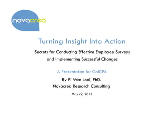 Turning Insight Into Action
Secrets for Conducting Effective Employee Surveys
and Implementing Successful Changes
A Presentation for CalCPA
May 29, 2013
By Pi Wen Looi, PhD.
Novacrea Research Consulting
 