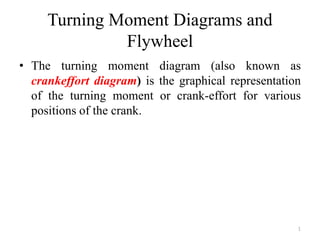 Turning Moment Diagrams and
Flywheel
• The turning moment diagram (also known as
crankeffort diagram) is the graphical representation
of the turning moment or crank-effort for various
positions of the crank.
1
 
