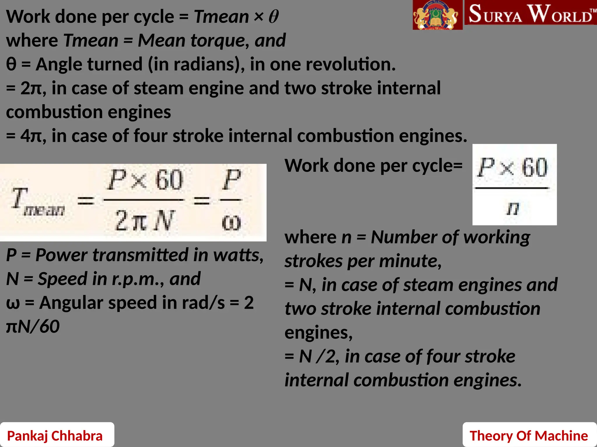 Pankaj Chhabra Theory Of Machine
Work done per cycle = Tmean × θ
where Tmean = Mean torque, and
θ = Angle turned (in radians), in one revolution.
= 2π, in case of steam engine and two stroke internal
combustion engines
= 4π, in case of four stroke internal combustion engines.
P = Power transmitted in watts,
N = Speed in r.p.m., and
ω = Angular speed in rad/s = 2
πN/60
Work done per cycle=
where n = Number of working
strokes per minute,
= N, in case of steam engines and
two stroke internal combustion
engines,
= N /2, in case of four stroke
internal combustion engines.
 