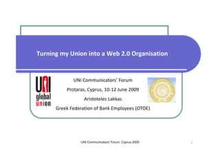 Turning my Union into a Web 2.0 Organisation


             UNI Communicators’ Forum 
          Protaras, Cyprus, 10‐12 June 2009
                  Aristoteles Lakkas
      Greek Federation of Bank Employees (OTOE)




                UNI Communicators' Forum, Cyprus 2009   1
 