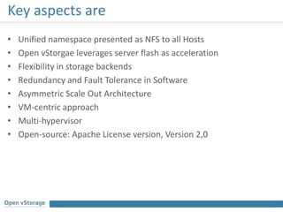 Key aspects are
• Unified namespace presented as NFS to all Hosts
• Open vStorgae leverages server flash as acceleration
• Flexibility in storage backends
• Redundancy and Fault Tolerance in Software
• Asymmetric Scale Out Architecture
• VM-centric approach
• Multi-hypervisor
• Open-source: Apache License version, Version 2,0
 