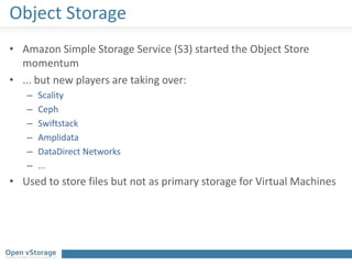 Object Storage
• Amazon Simple Storage Service (S3) started the Object Store
momentum
• ... but new players are taking over:
– Scality
– Ceph
– Swiftstack
– Amplidata
– DataDirect Networks
– ...
• Used to store files but not as primary storage for Virtual Machines
 