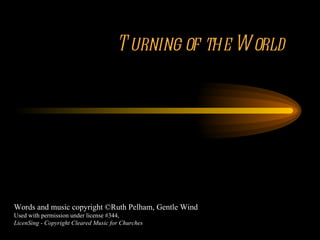 Turning of the World Words and music copyright ©Ruth Pelham, Gentle Wind Used with permission under license #344, LicenSing - Copyright Cleared Music for Churches 