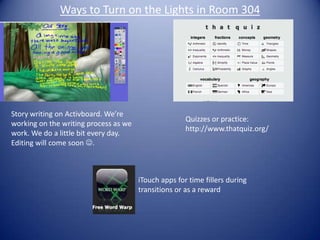 Ways to Turn on the Lights in Room 304 Story writing on Activboard. We’re working on the writing process as we work. We do a little bit every day. Editing will come soon . Quizzes or practice: http://www.thatquiz.org/ iTouch apps for time fillers during transitions or as a reward  
