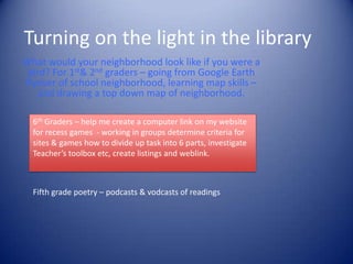 Turning on the light in the libraryWhat would your neighborhood look like if you were a bird? For 1st & 2nd graders – going from Google Earth flyover of school neighborhood, learning map skills – and drawing a top down map of neighborhood.6th Graders – help me create a computer link on my website for recess games  - working in groups determine criteria for sites & games how to divide up task into 6 parts, investigate Teacher’s toolbox etc, create listings and weblink.Fifth grade poetry – podcasts & vodcasts of readings
