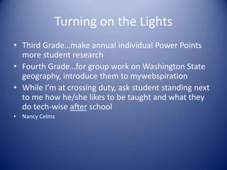 Turning on the Lights Third Grade…make annual individual Power Points more student researchFourth Grade…for group work on Washington State geography, introduce them to mywebspirationWhile I’m at crossing duty, ask student standing next to me how he/she likes to be taught and what they do tech-wise after schoolNancy Celms