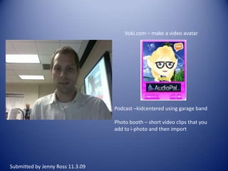 Voki.com – make a video avatarPodcast –kidcentered using garage bandPhoto booth – short video clips that you add to i-photo and then importSubmitted by Jenny Ross 11.3.09