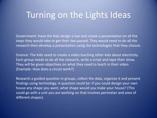 Turning on the Lights IdeasGovernment: Have the kids design a law and create a presentation on all the steps they would take to get their law passed. They would need to do all the research then develop a presentation using the technologies that they choose.Science: The kids need to create a video teaching other kids about electricity. Each group needs to do all the research, write a script and tape their show. They will be given objectives on what they need to teach in their video. (Example: How does a circuit work?)Research a guided question in groups, collect the data, organize it and present findings using technology. A question could be: If you could design your own house any shape you want, what shape would you make your house? (This could go with a unit you are working on that involves perimeter and area of different shapes). 