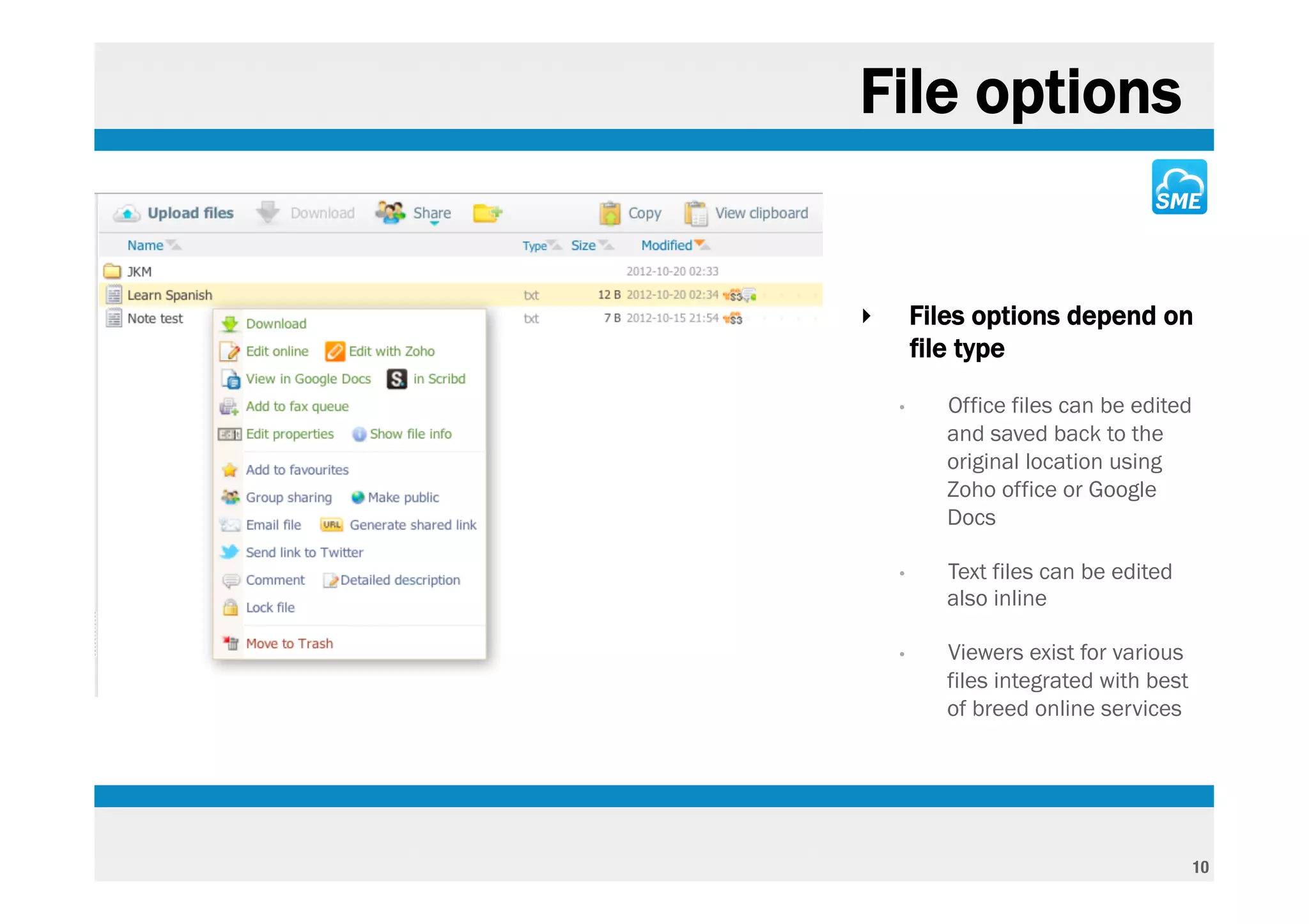 File options


‣       Files options depend on
        file type
    •      Office files can be edited
           and saved back to the
           original location using
           Zoho office or Google
           Docs

    •      Text files can be edited
           also inline

    •      Viewers exist for various
           files integrated with best
           of breed online services




                                        10
 