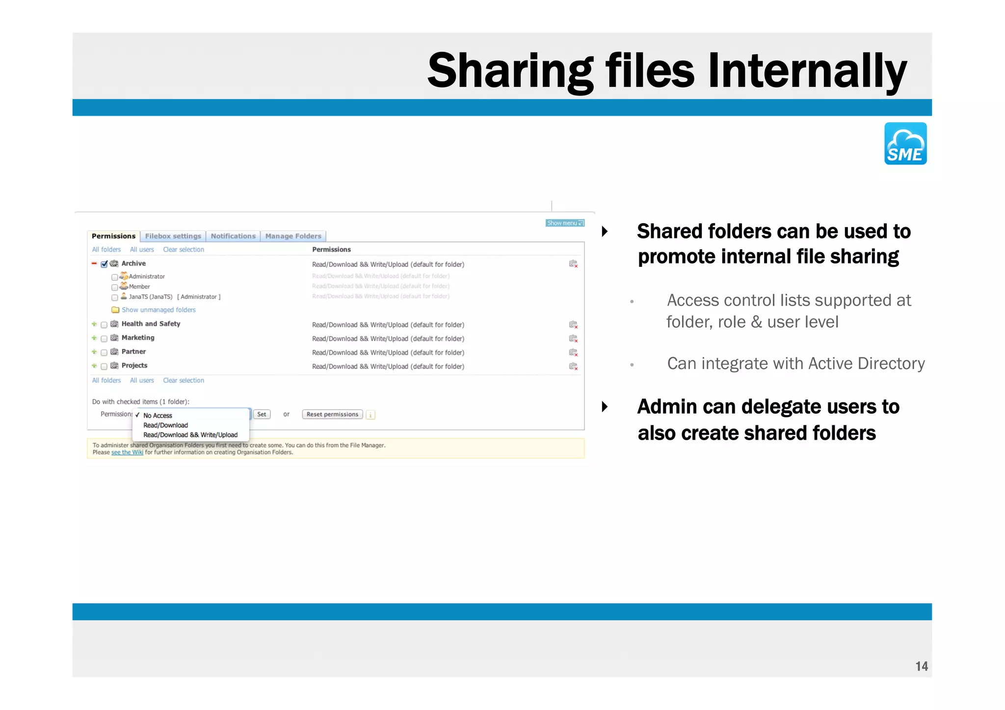 Sharing files Internally


        ‣       Shared folders can be used to
                promote internal file sharing
            •      Access control lists supported at
                   folder, role & user level

            •      Can integrate with Active Directory

        ‣       Admin can delegate users to
                also create shared folders




                                                       14
 