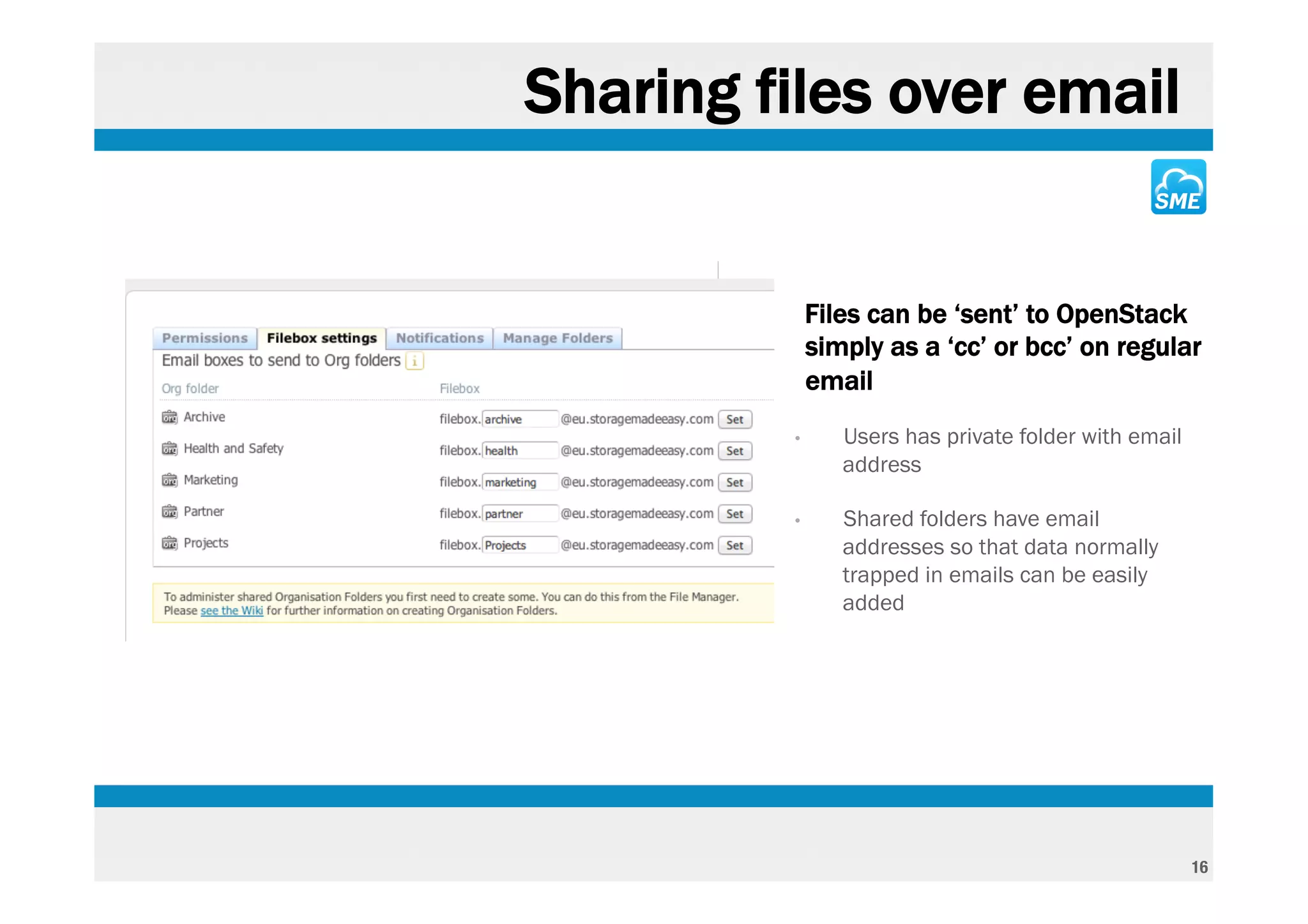 Sharing files over email


        ‣       Files can be ‘sent’ to OpenStack
                simply as a ‘cc’ or bcc’ on regular
                email
            •      Users has private folder with email
                   address

            •      Shared folders have email
                   addresses so that data normally
                   trapped in emails can be easily
                   added




                                                         16
 